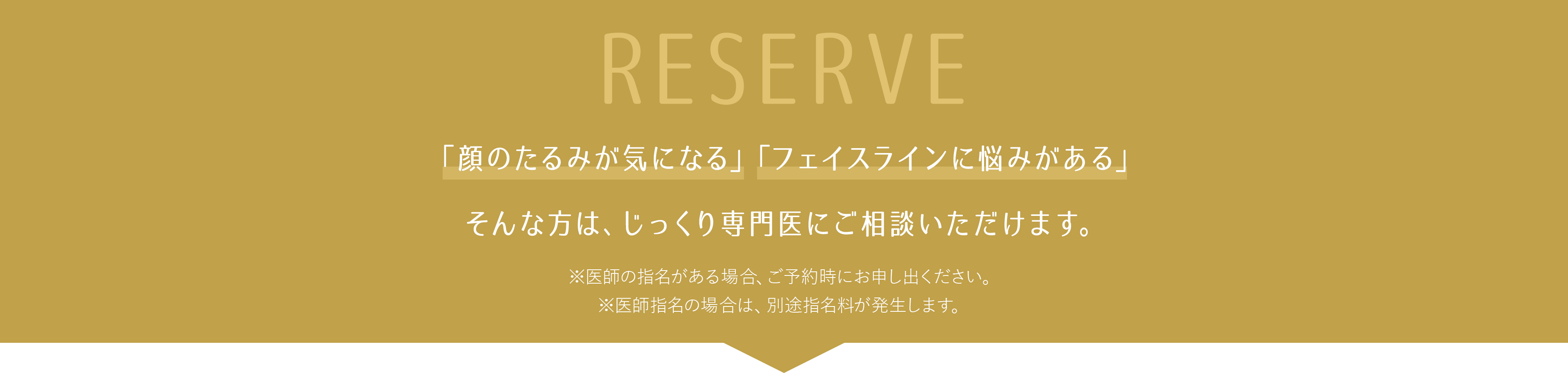RESERVE 「顔のたるみが気になる」「フェイスラインに悩みがある」そんな方は、じっくり専門医にご相談いただけます。 ※医師の指名がある場合、ご予約時にお申し出ください。※医師指名の場合は、別途指名料が発生します。