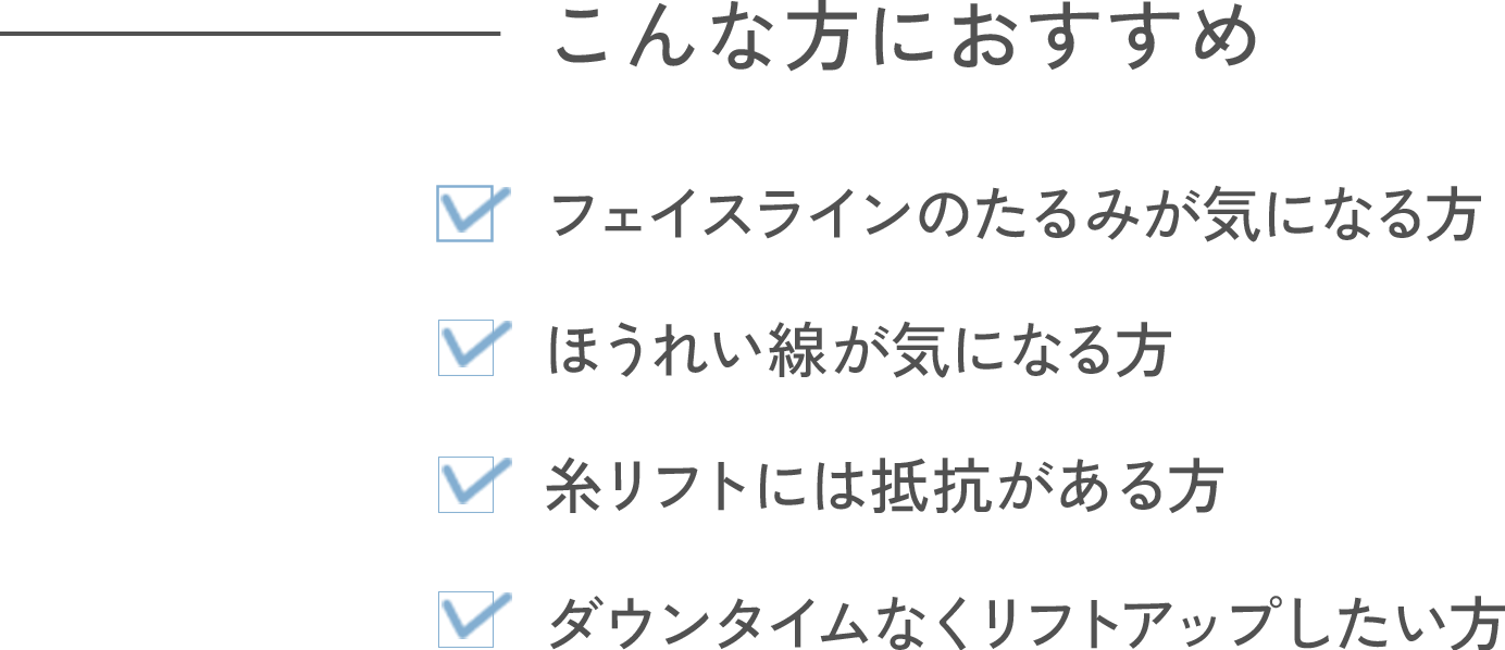 こんな方におすすめ ・フェイスラインのたるみが気になる方 ・ほうれい線が気になる方 ・糸リフトには抵抗がある方 ・ダウンタイムなくリフトアップしたい方